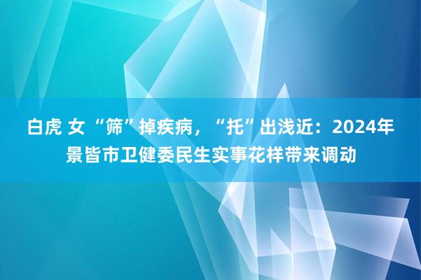 白虎 女 “筛”掉疾病，“托”出浅近：2024年景皆市卫健委民生实事花样带来调动