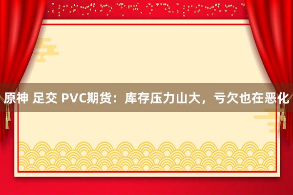 原神 足交 PVC期货：库存压力山大，亏欠也在恶化