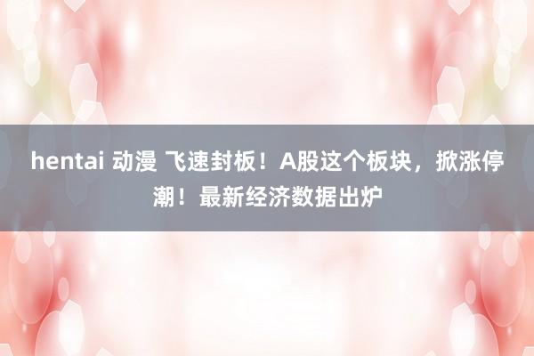 hentai 动漫 飞速封板！A股这个板块，掀涨停潮！最新经济数据出炉