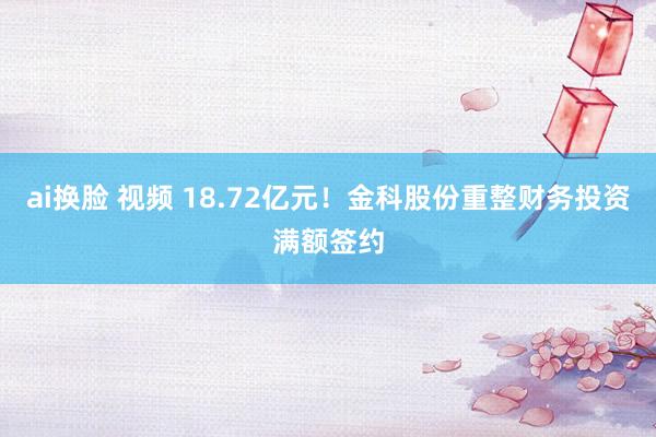 ai换脸 视频 18.72亿元！金科股份重整财务投资满额签约