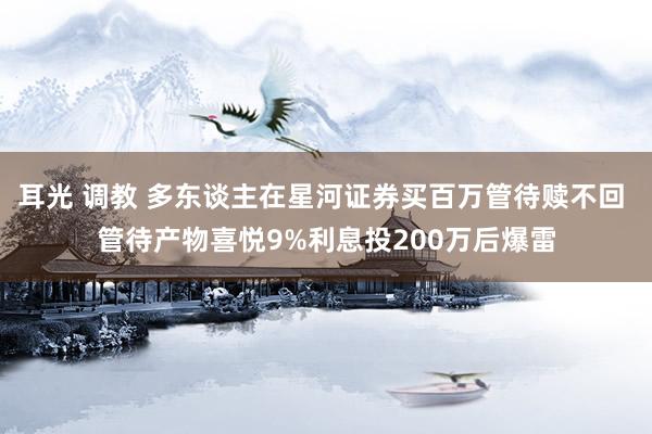 耳光 调教 多东谈主在星河证券买百万管待赎不回 管待产物喜悦9%利息投200万后爆雷