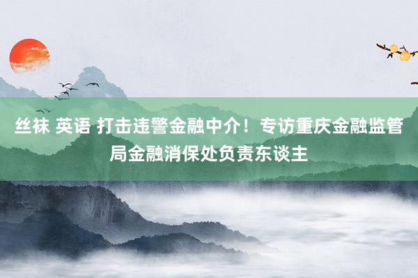 丝袜 英语 打击违警金融中介！专访重庆金融监管局金融消保处负责东谈主