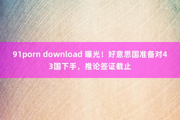 91porn download 曝光！好意思国准备对43国下手，推论签证截止