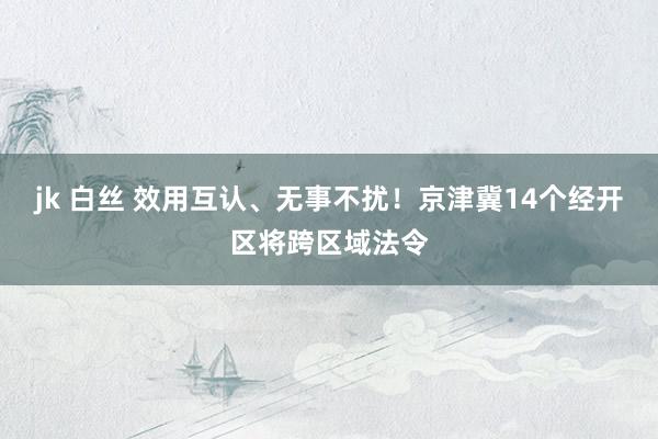 jk 白丝 效用互认、无事不扰！京津冀14个经开区将跨区域法令