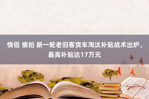 情侣 偷拍 新一轮老旧客货车淘汰补贴战术出炉，最高补贴达17万元