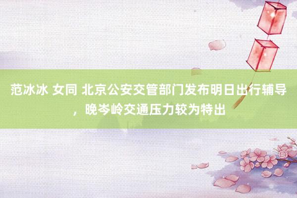 范冰冰 女同 北京公安交管部门发布明日出行辅导，晚岑岭交通压力较为特出