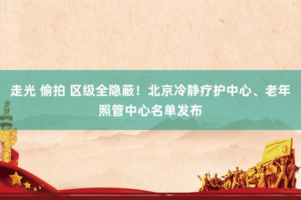 走光 偷拍 区级全隐蔽！北京冷静疗护中心、老年照管中心名单发布