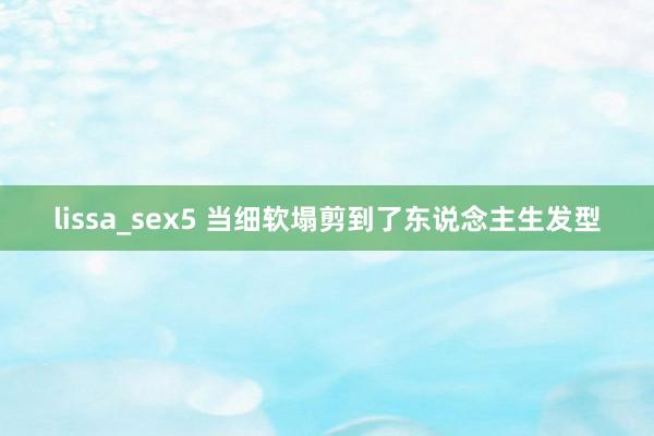 lissa_sex5 当细软塌剪到了东说念主生发型
