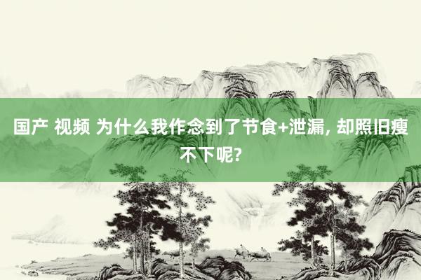 国产 视频 为什么我作念到了节食+泄漏， 却照旧瘦不下呢?