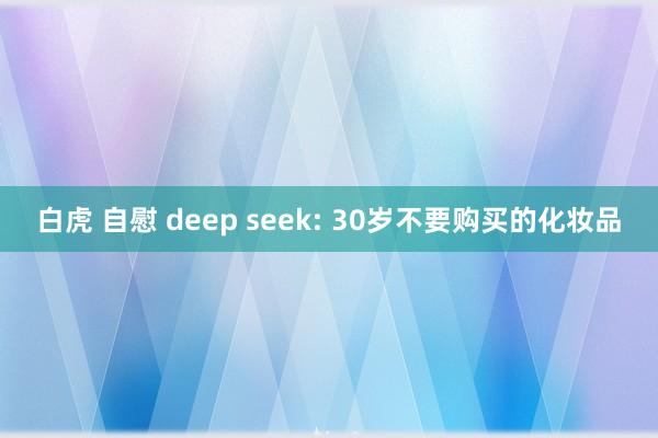 白虎 自慰 deep seek: 30岁不要购买的化妆品