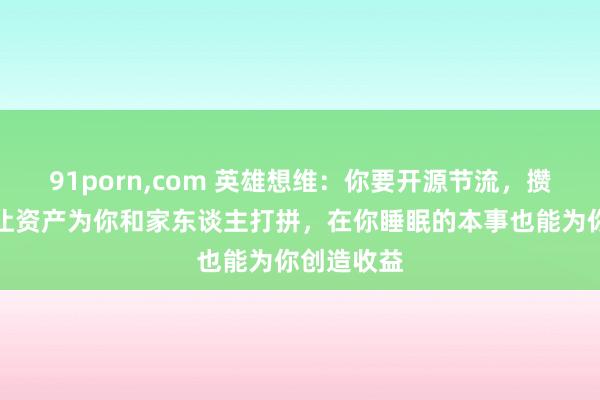 91porn，com 英雄想维：你要开源节流，攒钱投资，让资产为你和家东谈主打拼，在你睡眠的本事也能为你创造收益