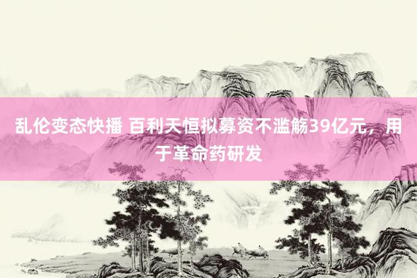 乱伦变态快播 百利天恒拟募资不滥觞39亿元，用于革命药研发
