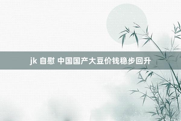 jk 自慰 中国国产大豆价钱稳步回升