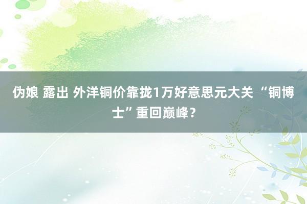 伪娘 露出 外洋铜价靠拢1万好意思元大关 “铜博士”重回巅峰？