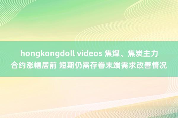 hongkongdoll videos 焦煤、焦炭主力合约涨幅居前 短期仍需存眷末端需求改善情况