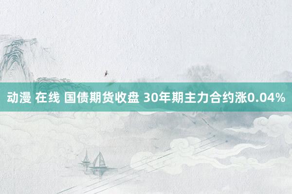 动漫 在线 国债期货收盘 30年期主力合约涨0.04%