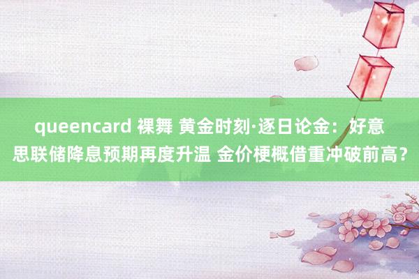 queencard 裸舞 黄金时刻·逐日论金：好意思联储降息预期再度升温 金价梗概借重冲破前高？