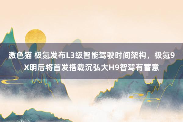 激色猫 极氪发布L3级智能驾驶时间架构，极氪9X明后将首发搭载沉弘大H9智驾有蓄意