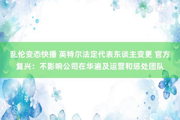乱伦变态快播 英特尔法定代表东谈主变更 官方复兴：不影响公司在华遍及运营和惩处团队