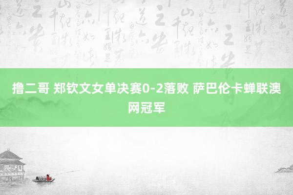 撸二哥 郑钦文女单决赛0-2落败 萨巴伦卡蝉联澳网冠军