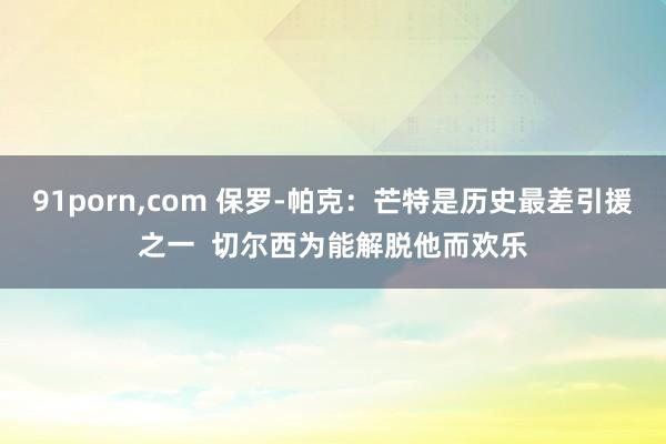 91porn，com 保罗-帕克：芒特是历史最差引援之一  切尔西为能解脱他而欢乐