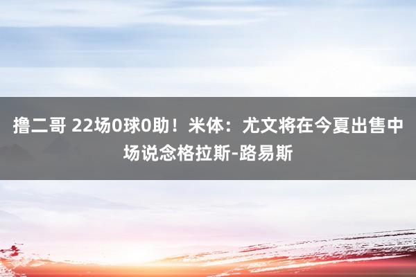 撸二哥 22场0球0助！米体：尤文将在今夏出售中场说念格拉斯-路易斯