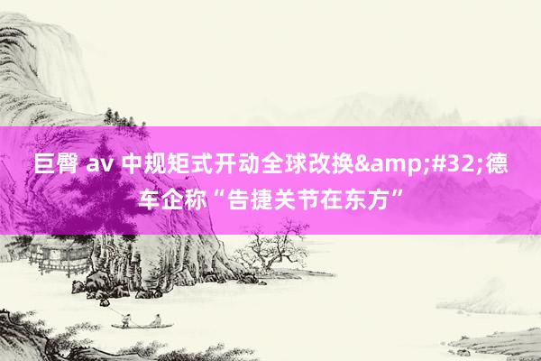 巨臀 av 中规矩式开动全球改换&#32;德车企称“告捷关节在东方”