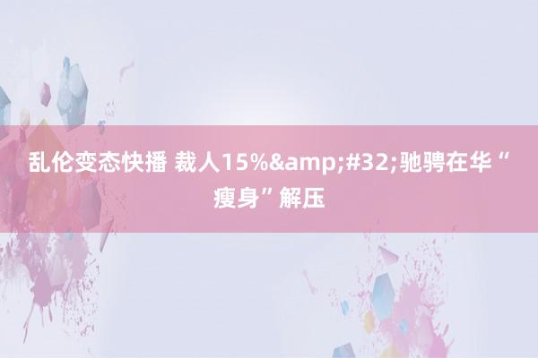 乱伦变态快播 裁人15%&#32;驰骋在华“瘦身”解压