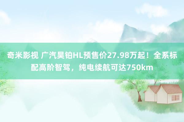 奇米影视 广汽昊铂HL预售价27.98万起！全系标配高阶智驾，纯电续航可达750km