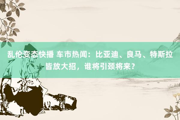 乱伦变态快播 车市热闻：比亚迪、良马、特斯拉皆放大招，谁将引颈将来？