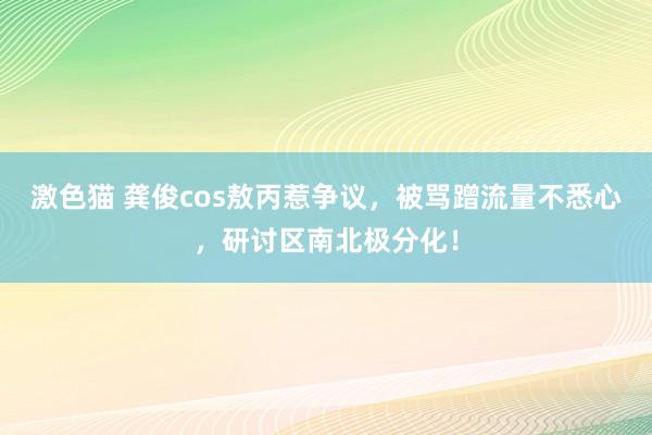 激色猫 龚俊cos敖丙惹争议，被骂蹭流量不悉心，研讨区南北极分化！