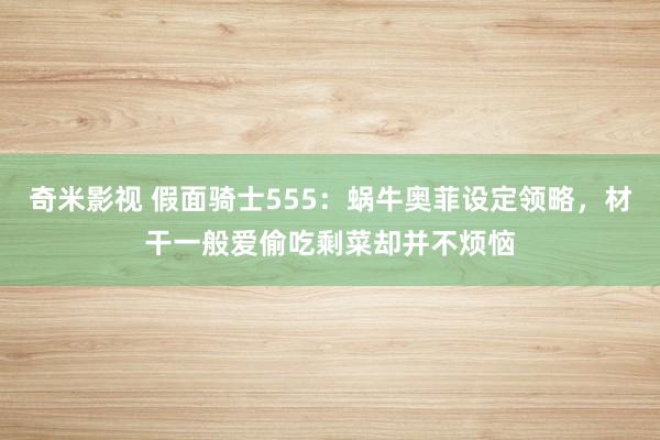 奇米影视 假面骑士555：蜗牛奥菲设定领略，材干一般爱偷吃剩菜却并不烦恼