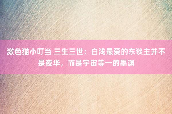 激色猫小叮当 三生三世：白浅最爱的东谈主并不是夜华，而是宇宙等一的墨渊