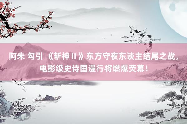 阿朱 勾引 《斩神Ⅱ》东方守夜东谈主结尾之战，电影级史诗国漫行将燃爆荧幕！