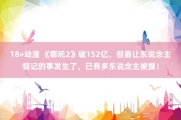 18+动漫 《哪吒2》破152亿，但最让东说念主惦记的事发生了，已有多东说念主被握！