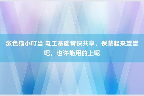 激色猫小叮当 电工基础常识共享，保藏起来望望吧，也许能用的上呢