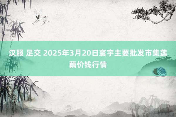 汉服 足交 2025年3月20日寰宇主要批发市集莲藕价钱行情