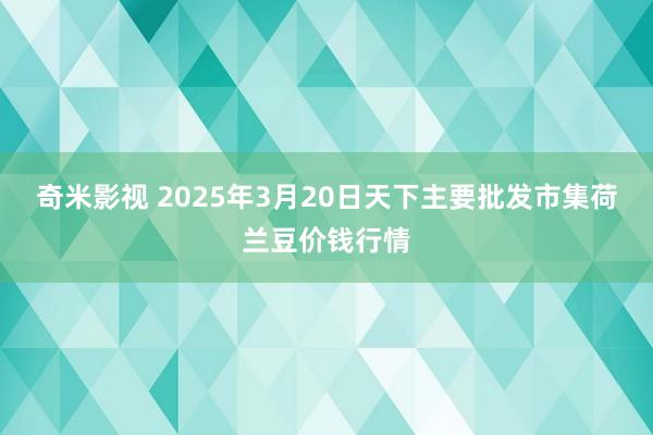 奇米影视 2025年3月20日天下主要批发市集荷兰豆价钱行情