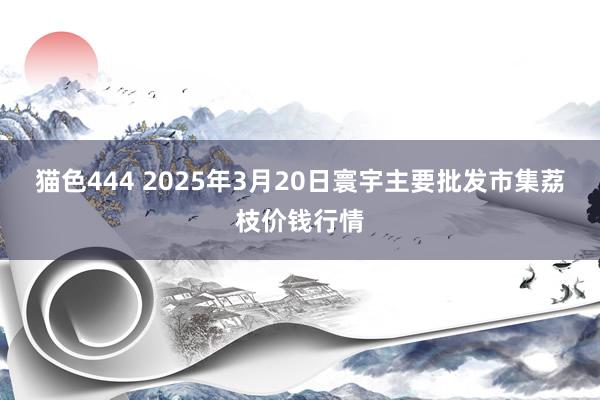 猫色444 2025年3月20日寰宇主要批发市集荔枝价钱行情