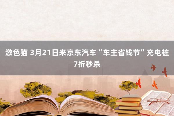 激色猫 3月21日来京东汽车“车主省钱节”充电桩7折秒杀