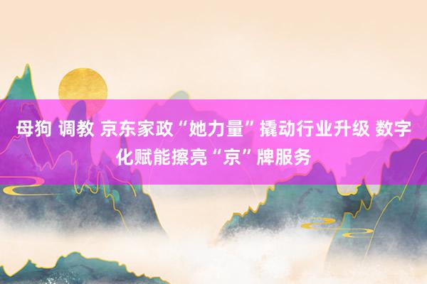 母狗 调教 京东家政“她力量”撬动行业升级 数字化赋能擦亮“京”牌服务