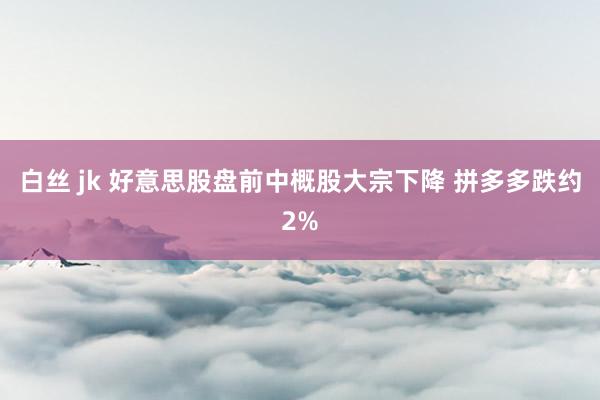白丝 jk 好意思股盘前中概股大宗下降 拼多多跌约2%