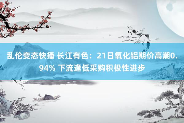 乱伦变态快播 长江有色：21日氧化铝期价高潮0.94% 下流逢低采购积极性进步