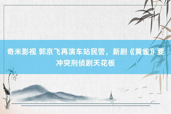 奇米影视 郭京飞再演车站民警，新剧《黄雀》要冲突刑侦剧天花板