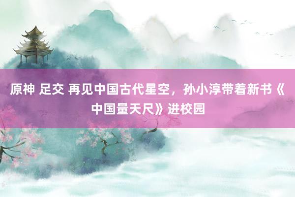 原神 足交 再见中国古代星空，孙小淳带着新书《中国量天尺》进校园