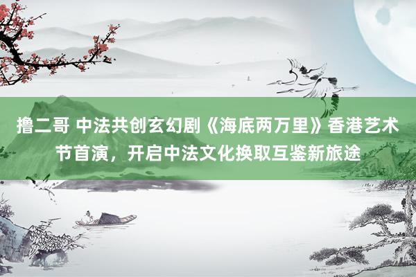 撸二哥 中法共创玄幻剧《海底两万里》香港艺术节首演，开启中法文化换取互鉴新旅途