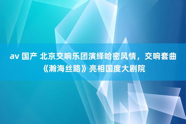 av 国产 北京交响乐团演绎哈密风情，交响套曲《瀚海丝路》亮相国度大剧院