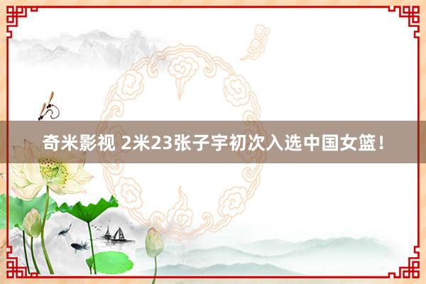 奇米影视 2米23张子宇初次入选中国女篮！