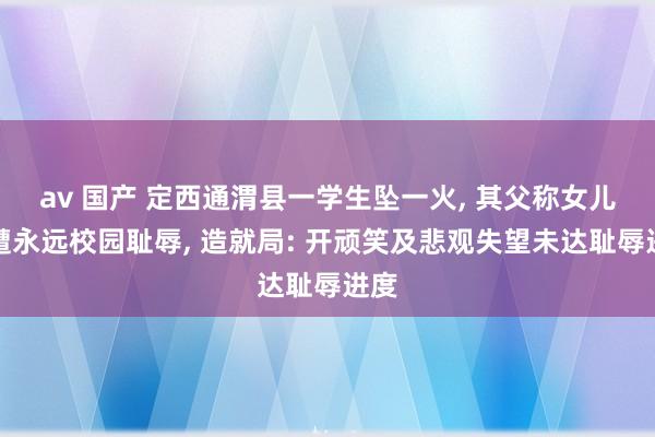 av 国产 定西通渭县一学生坠一火， 其父称女儿疑遭永远校园耻辱， 造就局: 开顽笑及悲观失望未达耻辱进度