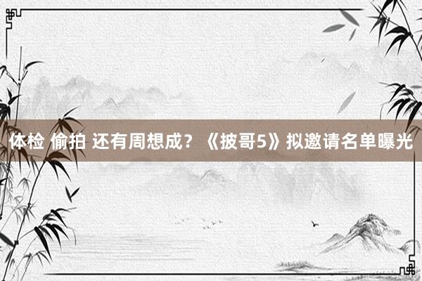 体检 偷拍 还有周想成？《披哥5》拟邀请名单曝光